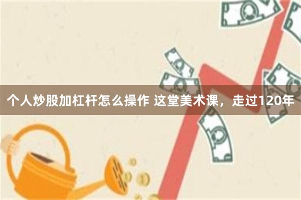 个人炒股加杠杆怎么操作 这堂美术课，走过120年