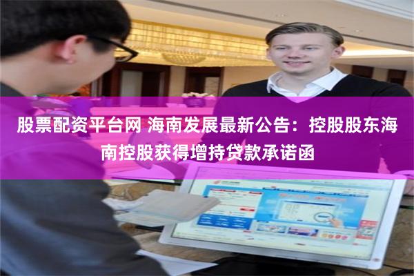 股票配资平台网 海南发展最新公告：控股股东海南控股获得增持贷款承诺函
