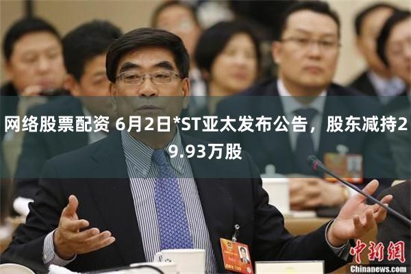 网络股票配资 6月2日*ST亚太发布公告，股东减持29.93万股