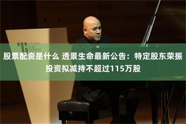 股票配资是什么 透景生命最新公告：特定股东荣振投资拟减持不超过115万股