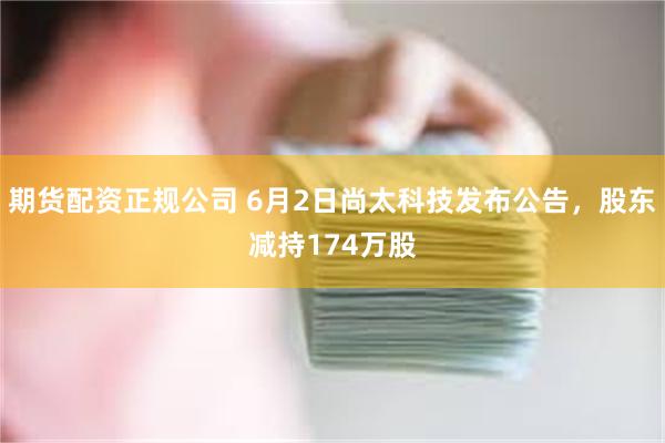 期货配资正规公司 6月2日尚太科技发布公告，股东减持174万股