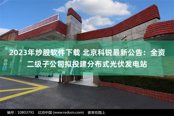 2023年炒股软件下载 北京科锐最新公告：全资二级子公司拟投建分布式光伏发电站