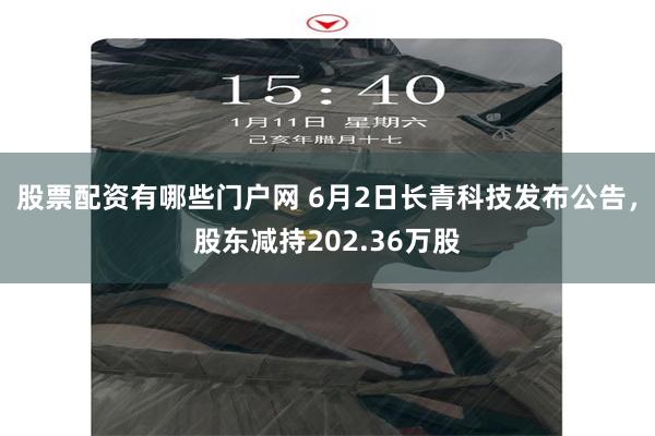 股票配资有哪些门户网 6月2日长青科技发布公告，股东减持202.36万股