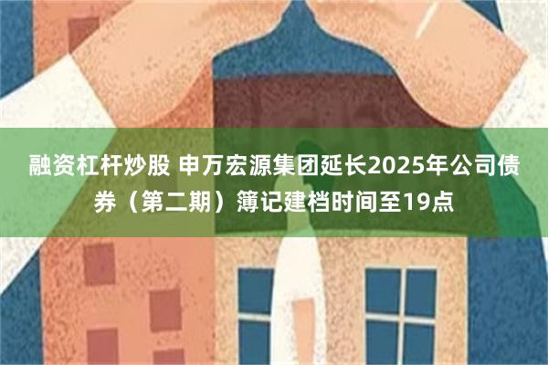 融资杠杆炒股 申万宏源集团延长2025年公司债券（第二期）簿记建档时间至19点