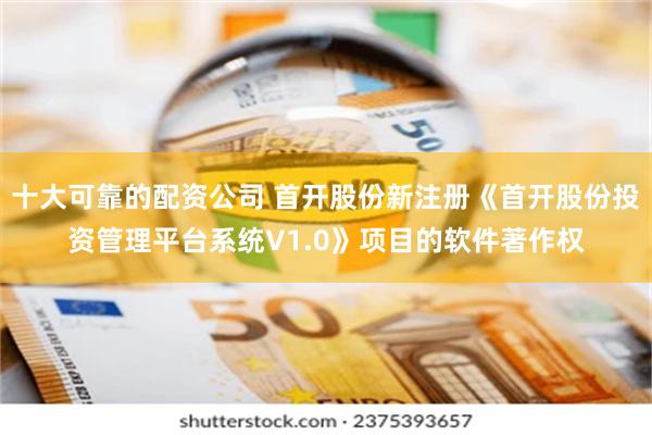 十大可靠的配资公司 首开股份新注册《首开股份投资管理平台系统V1.0》项目的软件著作权