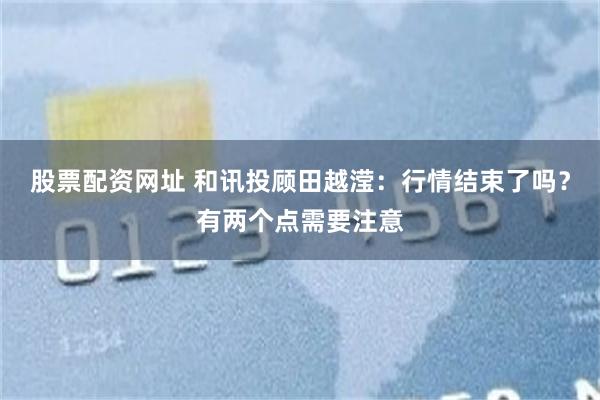 股票配资网址 和讯投顾田越滢：行情结束了吗？有两个点需要注意