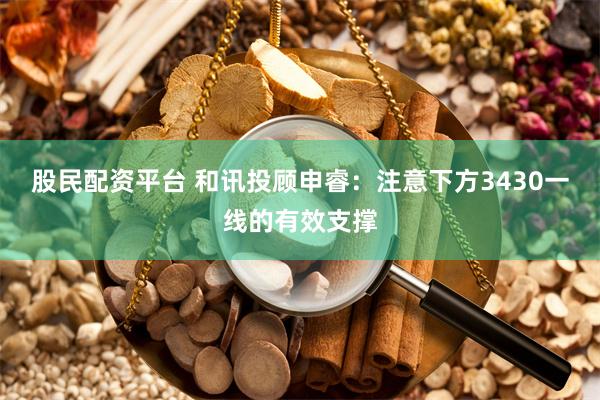 股民配资平台 和讯投顾申睿：注意下方3430一线的有效支撑