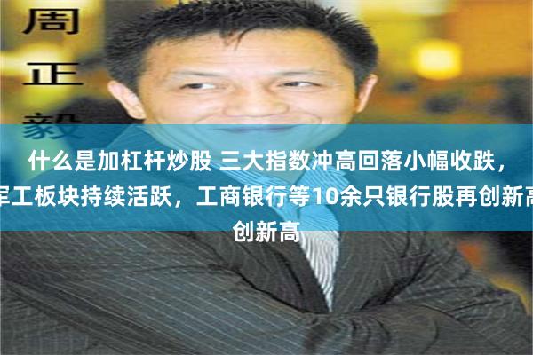 什么是加杠杆炒股 三大指数冲高回落小幅收跌，军工板块持续活跃，工商银行等10余只银行股再创新高