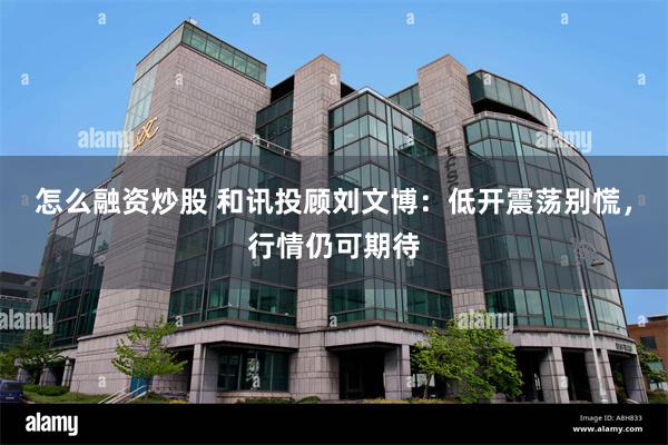 怎么融资炒股 和讯投顾刘文博：低开震荡别慌，行情仍可期待