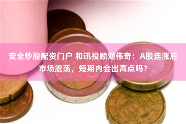 安全炒股配资门户 和讯投顾刘伟奇：A股连涨后市场震荡，短期内会出高点吗？