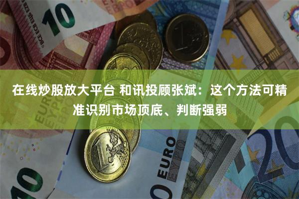 在线炒股放大平台 和讯投顾张斌：这个方法可精准识别市场顶底、判断强弱