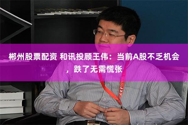 郴州股票配资 和讯投顾王伟：当前A股不乏机会，跌了无需慌张