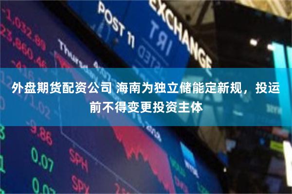 外盘期货配资公司 海南为独立储能定新规，投运前不得变更投资主体