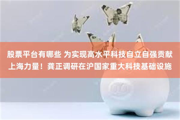 股票平台有哪些 为实现高水平科技自立自强贡献上海力量！龚正调研在沪国家重大科技基础设施