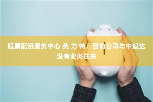 股票配资服务中心 英 力 特：目前公司与中毅达没有业务往来
