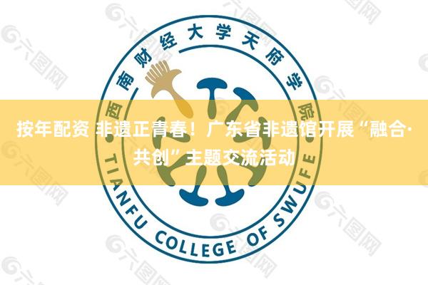 按年配资 非遗正青春！广东省非遗馆开展“融合·共创”主题交流活动