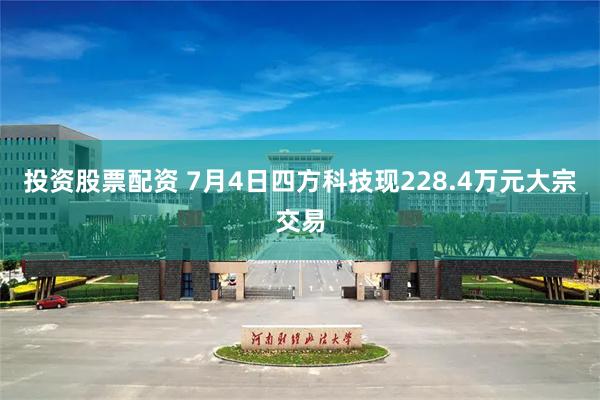 投资股票配资 7月4日四方科技现228.4万元大宗交易