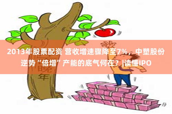 2013年股票配资 营收增速骤降至7%,中塑股份逆势“倍增”产能的底气何在?|读懂IPO