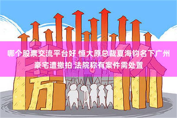 哪个股票交流平台好 恒大原总裁夏海钧名下广州豪宅遭撤拍 法院称有案件需处置