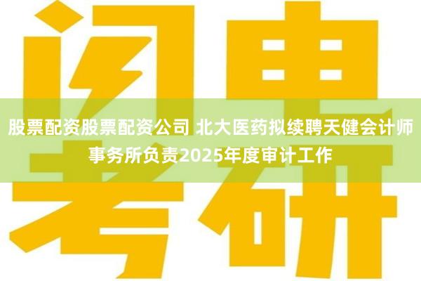 股票配资股票配资公司 北大医药拟续聘天健会计师事务所负责2025年度审计工作
