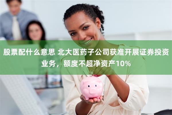 股票配什么意思 北大医药子公司获准开展证券投资业务，额度不超净资产10%