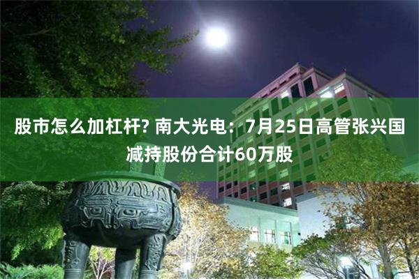 股市怎么加杠杆? 南大光电：7月25日高管张兴国减持股份合计60万股