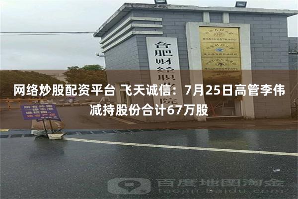 网络炒股配资平台 飞天诚信:7月25日高管李伟减持股份合计67万股