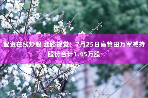 配资在线炒股 丝路视觉：7月25日高管田万军减持股份合计1.45万股