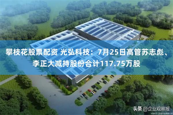 攀枝花股票配资 光弘科技：7月25日高管苏志彪、李正大减持股份合计117.75万股