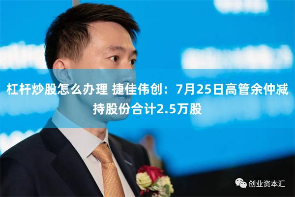 杠杆炒股怎么办理 捷佳伟创：7月25日高管余仲减持股份合计2.5万股