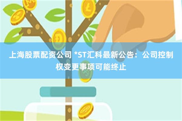 上海股票配资公司 *ST汇科最新公告：公司控制权变更事项可能终止