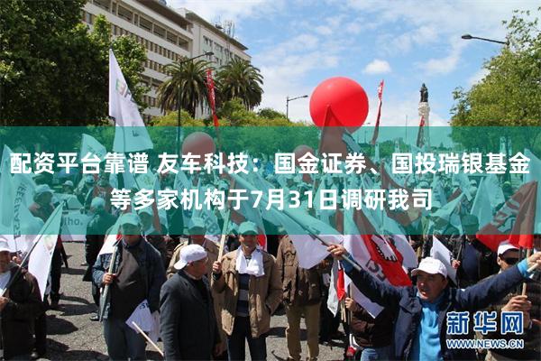 配资平台靠谱 友车科技：国金证券、国投瑞银基金等多家机构于7月31日调研我司