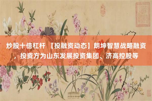炒股十倍杠杆 【投融资动态】朗坤智慧战略融资，投资方为山东发展投资集团、济高控股等
