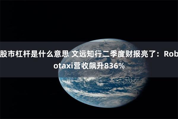 股市杠杆是什么意思 文远知行二季度财报亮了：Robotaxi营收飙升836%