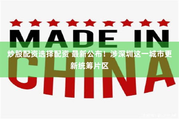 炒股配资选择配资 最新公布！涉深圳这一城市更新统筹片区