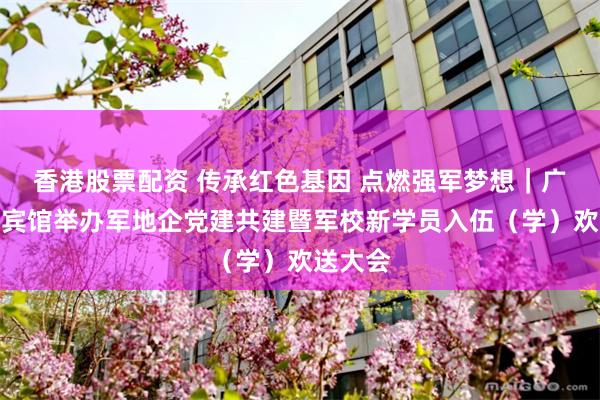 香港股票配资 传承红色基因 点燃强军梦想｜广州珠江宾馆举办军地企党建共建暨军校新学员入伍（学）欢送大会