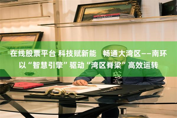 在线股票平台 科技赋新能   畅通大湾区——南环以“智慧引擎”驱动“湾区脊梁”高效运转