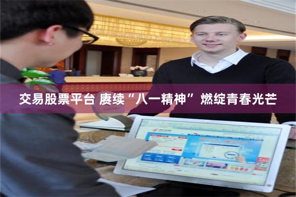 交易股票平台 赓续“八一精神” 燃绽青春光芒