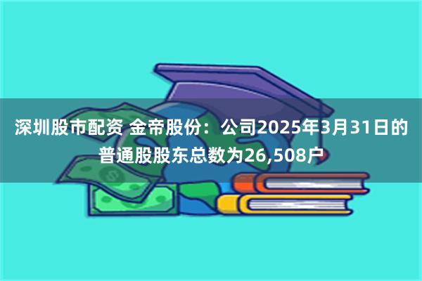 深圳股市配资 金帝股份：公司2025年3月31日的普通股股东总数为26,508户