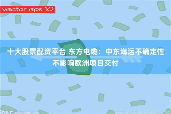 十大股票配资平台 东方电缆：中东海运不确定性不影响欧洲项目交付