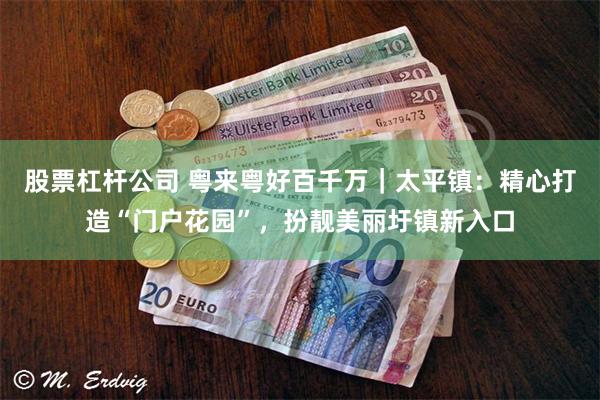 股票杠杆公司 粤来粤好百千万｜太平镇：精心打造“门户花园”，扮靓美丽圩镇新入口