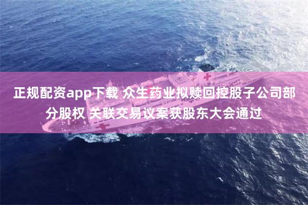 正规配资app下载 众生药业拟赎回控股子公司部分股权 关联交易议案获股东大会通过