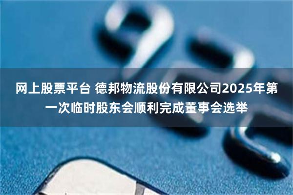 网上股票平台 德邦物流股份有限公司2025年第一次临时股东会顺利完成董事会选举