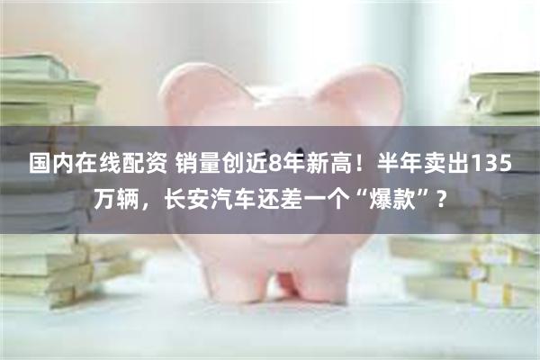 国内在线配资 销量创近8年新高！半年卖出135万辆，长安汽车还差一个“爆款”？