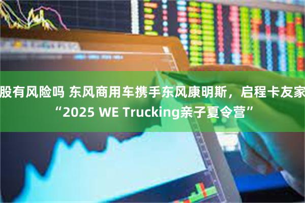 炒股有风险吗 东风商用车携手东风康明斯，启程卡友家庭“2025 WE Trucking亲子夏令营”