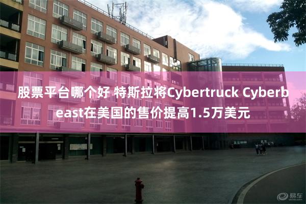 股票平台哪个好 特斯拉将Cybertruck Cyberbeast在美国的售价提高1.5万美元