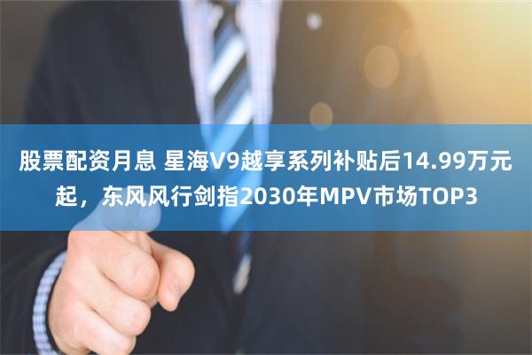 股票配资月息 星海V9越享系列补贴后14.99万元起,东风风行剑指2030年MPV市场TOP3