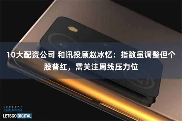 10大配资公司 和讯投顾赵冰忆：指数虽调整但个股普红，需关注周线压力位