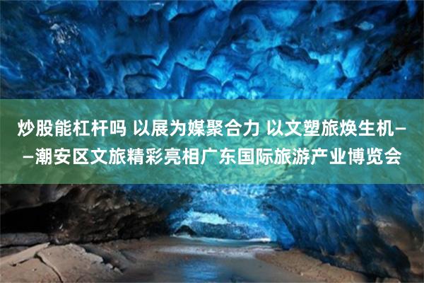 炒股能杠杆吗 以展为媒聚合力 以文塑旅焕生机——潮安区文旅精彩亮相广东国际旅游产业博览会