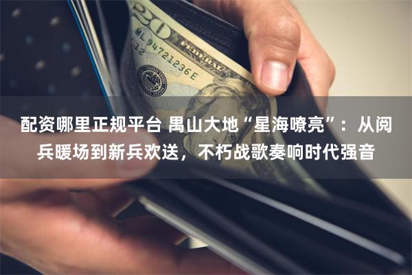 配资哪里正规平台 禺山大地“星海嘹亮”：从阅兵暖场到新兵欢送，不朽战歌奏响时代强音